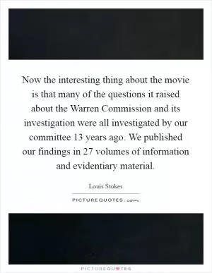 Now the interesting thing about the movie is that many of the questions it raised about the Warren Commission and its investigation were all investigated by our committee 13 years ago. We published our findings in 27 volumes of information and evidentiary material Picture Quote #1