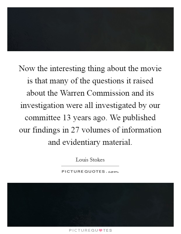 Now the interesting thing about the movie is that many of the questions it raised about the Warren Commission and its investigation were all investigated by our committee 13 years ago. We published our findings in 27 volumes of information and evidentiary material Picture Quote #1
