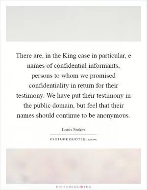 There are, in the King case in particular, e names of confidential informants, persons to whom we promised confidentiality in return for their testimony. We have put their testimony in the public domain, but feel that their names should continue to be anonymous Picture Quote #1
