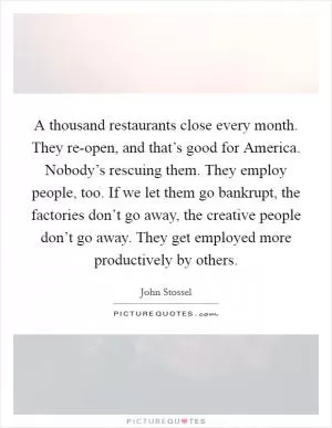 A thousand restaurants close every month. They re-open, and that’s good for America. Nobody’s rescuing them. They employ people, too. If we let them go bankrupt, the factories don’t go away, the creative people don’t go away. They get employed more productively by others Picture Quote #1