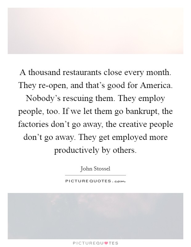 A thousand restaurants close every month. They re-open, and that's good for America. Nobody's rescuing them. They employ people, too. If we let them go bankrupt, the factories don't go away, the creative people don't go away. They get employed more productively by others Picture Quote #1
