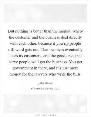 But nothing is better than the market, where the customer and the business deal directly with each other, because if you rip people off, word gets out. That business eventually loses its customers, and the good ones that serve people well get the business. You get government in there, and it’s just more money for the lawyers who write the bills Picture Quote #1