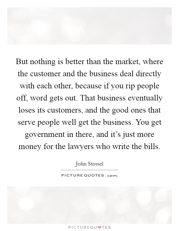 But nothing is better than the market, where the customer and the business deal directly with each other, because if you rip people off, word gets out. That business eventually loses its customers, and the good ones that serve people well get the business. You get government in there, and it's just more money for the lawyers who write the bills Picture Quote #1