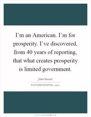 I’m an American. I’m for prosperity. I’ve discovered, from 40 years of reporting, that what creates prosperity is limited government Picture Quote #1