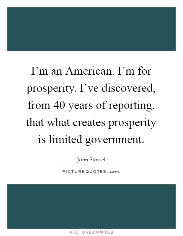 I'm an American. I'm for prosperity. I've discovered, from 40 years of reporting, that what creates prosperity is limited government Picture Quote #1