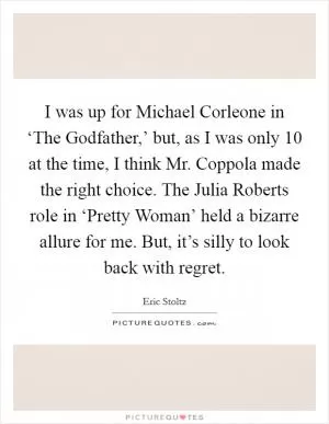 I was up for Michael Corleone in ‘The Godfather,’ but, as I was only 10 at the time, I think Mr. Coppola made the right choice. The Julia Roberts role in ‘Pretty Woman’ held a bizarre allure for me. But, it’s silly to look back with regret Picture Quote #1