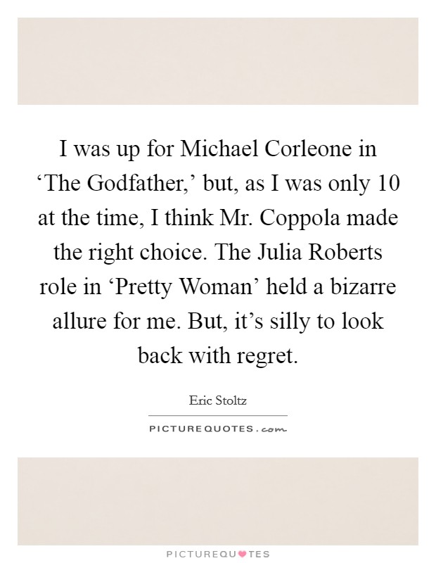 I was up for Michael Corleone in ‘The Godfather,' but, as I was only 10 at the time, I think Mr. Coppola made the right choice. The Julia Roberts role in ‘Pretty Woman' held a bizarre allure for me. But, it's silly to look back with regret Picture Quote #1