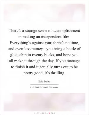 There’s a strange sense of accomplishment in making an independent film. Everything’s against you; there’s no time, and even less money - you bring a bottle of glue, chip in twenty bucks, and hope you all make it through the day. If you manage to finish it and it actually turns out to be pretty good, it’s thrilling Picture Quote #1
