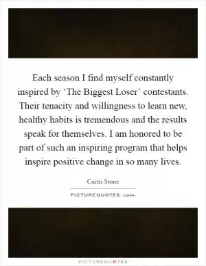 Each season I find myself constantly inspired by ‘The Biggest Loser’ contestants. Their tenacity and willingness to learn new, healthy habits is tremendous and the results speak for themselves. I am honored to be part of such an inspiring program that helps inspire positive change in so many lives Picture Quote #1