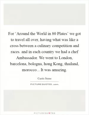 For ‘Around the World in 80 Plates’ we got to travel all over, having what was like a cross between a culinary competition and races. and in each country we had a chef Ambassador. We went to London, barcelona, bologna, hong Kong, thailand, morocco... It was amazing Picture Quote #1
