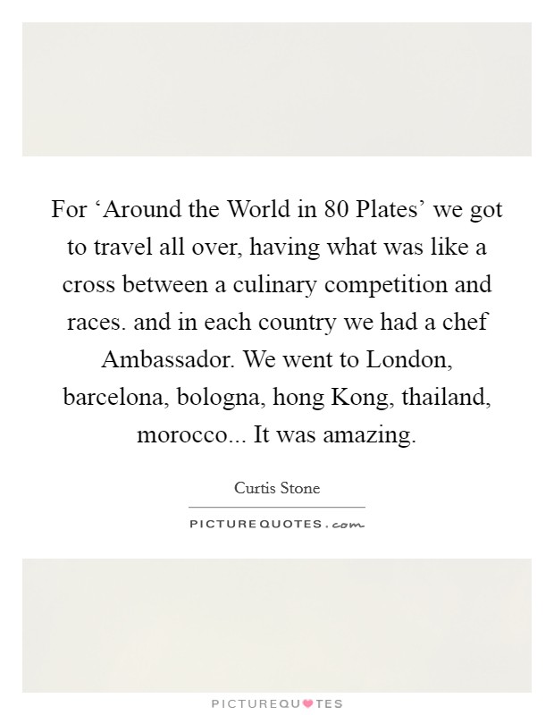 For ‘Around the World in 80 Plates' we got to travel all over, having what was like a cross between a culinary competition and races. and in each country we had a chef Ambassador. We went to London, barcelona, bologna, hong Kong, thailand, morocco... It was amazing Picture Quote #1