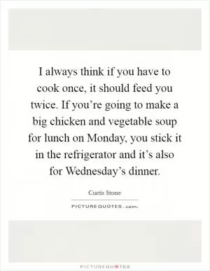 I always think if you have to cook once, it should feed you twice. If you’re going to make a big chicken and vegetable soup for lunch on Monday, you stick it in the refrigerator and it’s also for Wednesday’s dinner Picture Quote #1