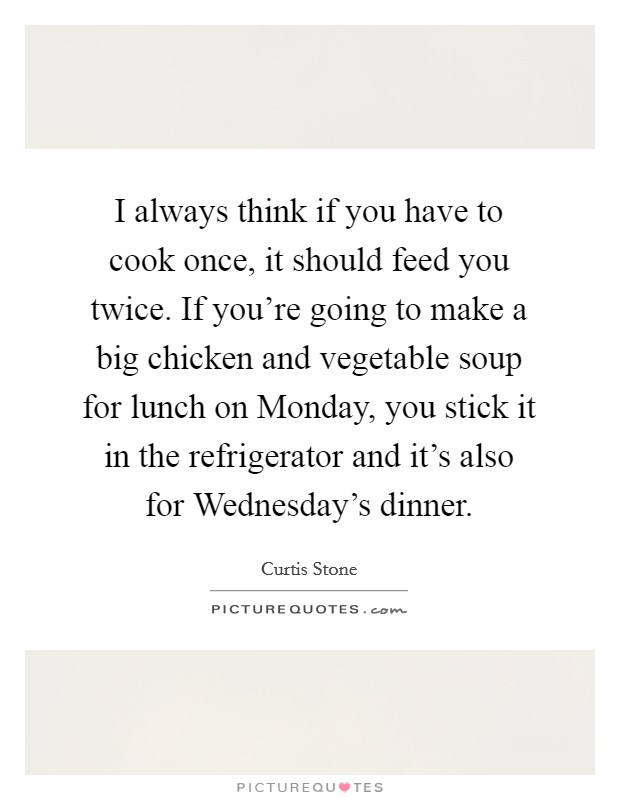 I always think if you have to cook once, it should feed you twice. If you're going to make a big chicken and vegetable soup for lunch on Monday, you stick it in the refrigerator and it's also for Wednesday's dinner Picture Quote #1