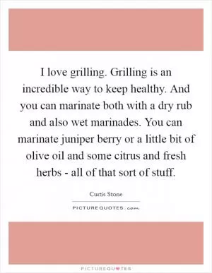 I love grilling. Grilling is an incredible way to keep healthy. And you can marinate both with a dry rub and also wet marinades. You can marinate juniper berry or a little bit of olive oil and some citrus and fresh herbs - all of that sort of stuff Picture Quote #1