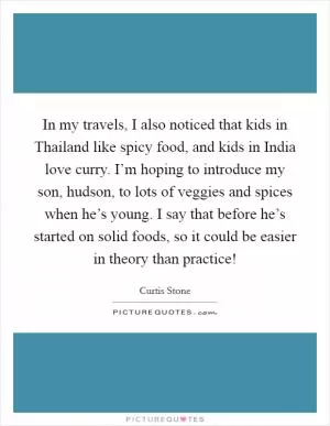 In my travels, I also noticed that kids in Thailand like spicy food, and kids in India love curry. I’m hoping to introduce my son, hudson, to lots of veggies and spices when he’s young. I say that before he’s started on solid foods, so it could be easier in theory than practice! Picture Quote #1