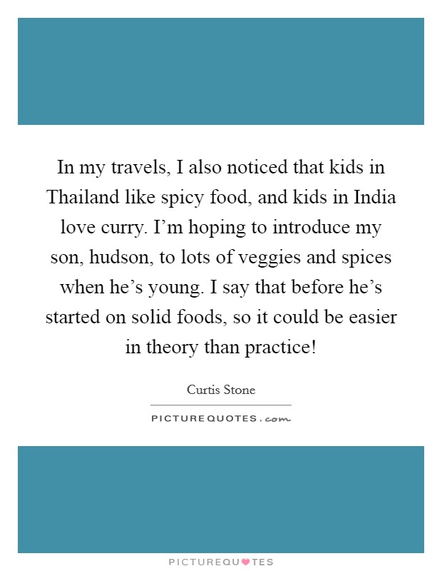 In my travels, I also noticed that kids in Thailand like spicy food, and kids in India love curry. I'm hoping to introduce my son, hudson, to lots of veggies and spices when he's young. I say that before he's started on solid foods, so it could be easier in theory than practice! Picture Quote #1
