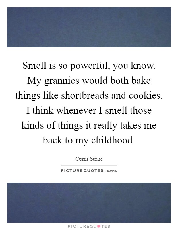 Smell is so powerful, you know. My grannies would both bake things like shortbreads and cookies. I think whenever I smell those kinds of things it really takes me back to my childhood Picture Quote #1