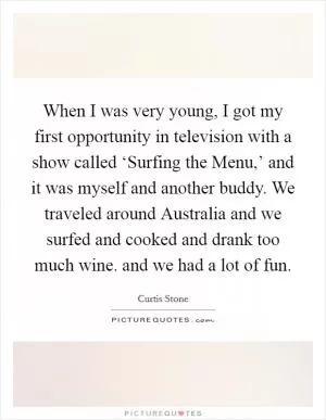 When I was very young, I got my first opportunity in television with a show called ‘Surfing the Menu,’ and it was myself and another buddy. We traveled around Australia and we surfed and cooked and drank too much wine. and we had a lot of fun Picture Quote #1