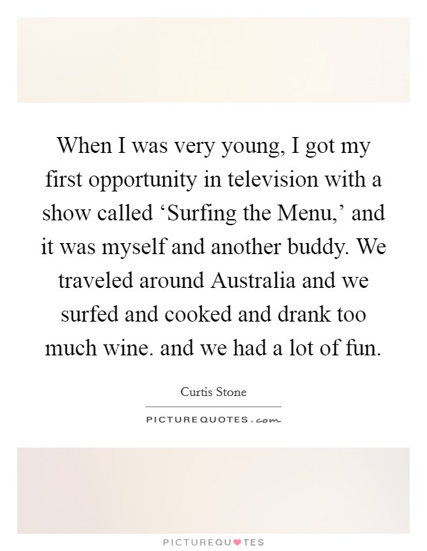 When I was very young, I got my first opportunity in television with a show called ‘Surfing the Menu,' and it was myself and another buddy. We traveled around Australia and we surfed and cooked and drank too much wine. and we had a lot of fun Picture Quote #1