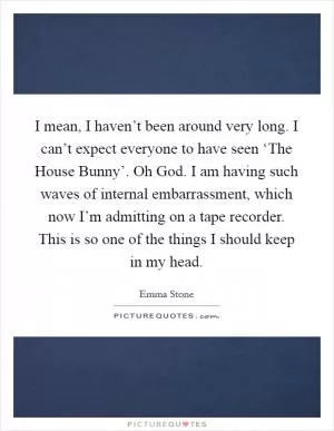 I mean, I haven’t been around very long. I can’t expect everyone to have seen ‘The House Bunny’. Oh God. I am having such waves of internal embarrassment, which now I’m admitting on a tape recorder. This is so one of the things I should keep in my head Picture Quote #1