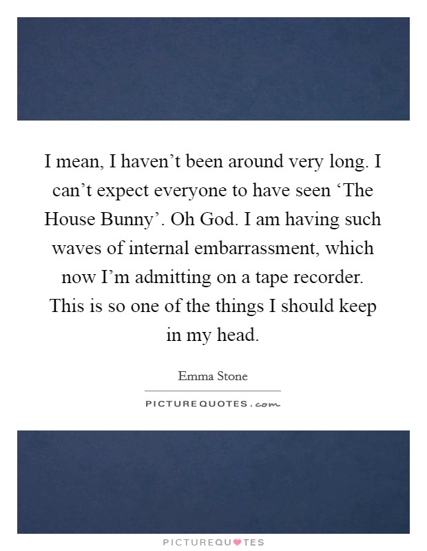 I mean, I haven't been around very long. I can't expect everyone to have seen ‘The House Bunny'. Oh God. I am having such waves of internal embarrassment, which now I'm admitting on a tape recorder. This is so one of the things I should keep in my head Picture Quote #1