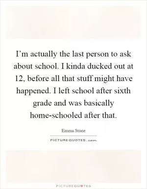 I’m actually the last person to ask about school. I kinda ducked out at 12, before all that stuff might have happened. I left school after sixth grade and was basically home-schooled after that Picture Quote #1