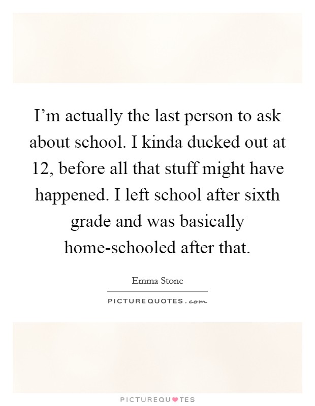 I'm actually the last person to ask about school. I kinda ducked out at 12, before all that stuff might have happened. I left school after sixth grade and was basically home-schooled after that Picture Quote #1