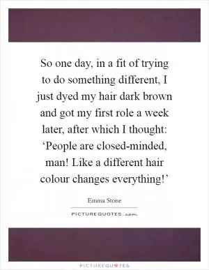 So one day, in a fit of trying to do something different, I just dyed my hair dark brown and got my first role a week later, after which I thought: ‘People are closed-minded, man! Like a different hair colour changes everything!’ Picture Quote #1