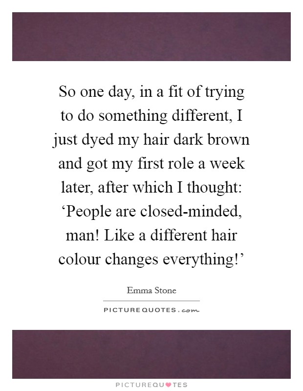 So one day, in a fit of trying to do something different, I just dyed my hair dark brown and got my first role a week later, after which I thought: ‘People are closed-minded, man! Like a different hair colour changes everything!' Picture Quote #1