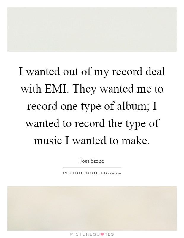 I wanted out of my record deal with EMI. They wanted me to record one type of album; I wanted to record the type of music I wanted to make Picture Quote #1