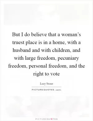 But I do believe that a woman’s truest place is in a home, with a husband and with children, and with large freedom, pecuniary freedom, personal freedom, and the right to vote Picture Quote #1