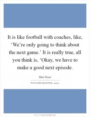 It is like football with coaches, like, ‘We’re only going to think about the next game.’ It is really true, all you think is, ‘Okay, we have to make a good next episode Picture Quote #1