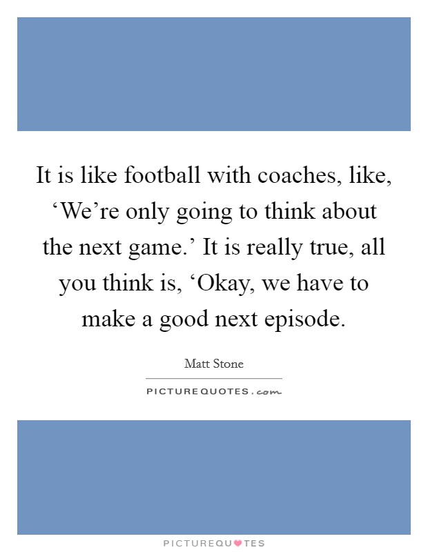 It is like football with coaches, like, ‘We're only going to think about the next game.' It is really true, all you think is, ‘Okay, we have to make a good next episode Picture Quote #1