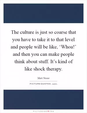 The culture is just so coarse that you have to take it to that level and people will be like, ‘Whoa!’ and then you can make people think about stuff. It’s kind of like shock therapy Picture Quote #1