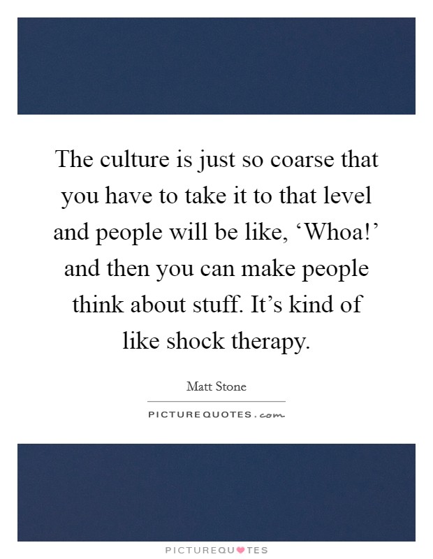 The culture is just so coarse that you have to take it to that level and people will be like, ‘Whoa!' and then you can make people think about stuff. It's kind of like shock therapy Picture Quote #1