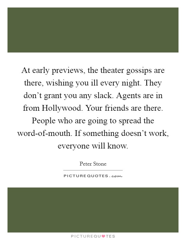 At early previews, the theater gossips are there, wishing you ill every night. They don't grant you any slack. Agents are in from Hollywood. Your friends are there. People who are going to spread the word-of-mouth. If something doesn't work, everyone will know Picture Quote #1