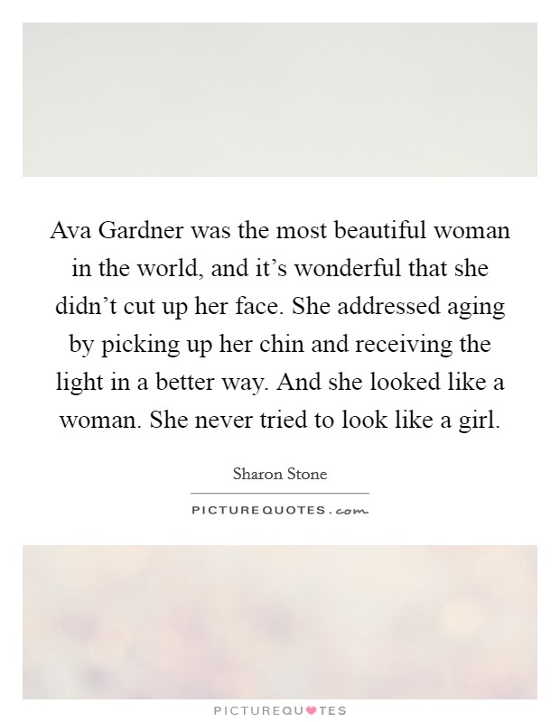 Ava Gardner was the most beautiful woman in the world, and it's wonderful that she didn't cut up her face. She addressed aging by picking up her chin and receiving the light in a better way. And she looked like a woman. She never tried to look like a girl Picture Quote #1