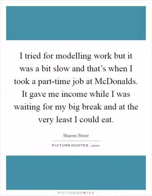 I tried for modelling work but it was a bit slow and that’s when I took a part-time job at McDonalds. It gave me income while I was waiting for my big break and at the very least I could eat Picture Quote #1