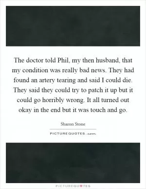 The doctor told Phil, my then husband, that my condition was really bad news. They had found an artery tearing and said I could die. They said they could try to patch it up but it could go horribly wrong. It all turned out okay in the end but it was touch and go Picture Quote #1