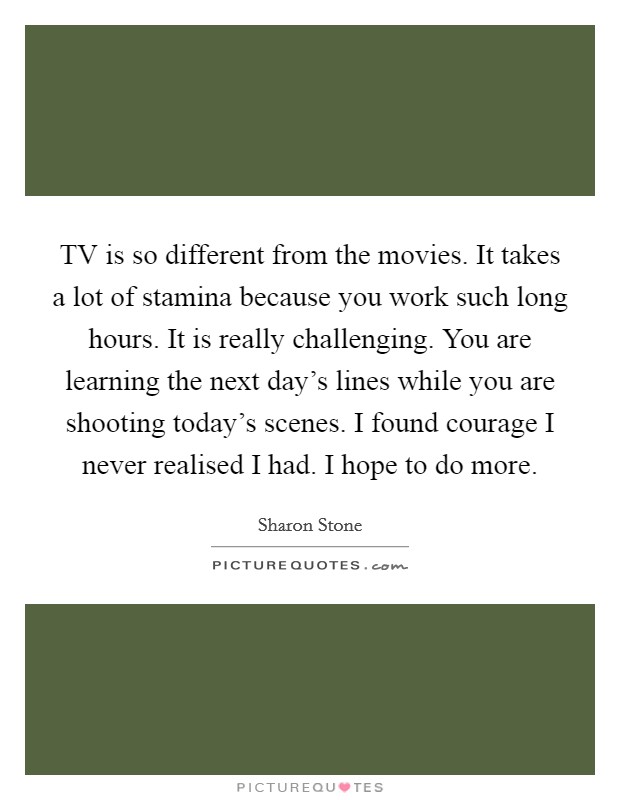 TV is so different from the movies. It takes a lot of stamina because you work such long hours. It is really challenging. You are learning the next day's lines while you are shooting today's scenes. I found courage I never realised I had. I hope to do more Picture Quote #1