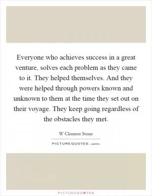 Everyone who achieves success in a great venture, solves each problem as they came to it. They helped themselves. And they were helped through powers known and unknown to them at the time they set out on their voyage. They keep going regardless of the obstacles they met Picture Quote #1