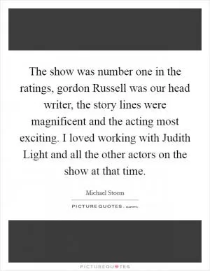 The show was number one in the ratings, gordon Russell was our head writer, the story lines were magnificent and the acting most exciting. I loved working with Judith Light and all the other actors on the show at that time Picture Quote #1