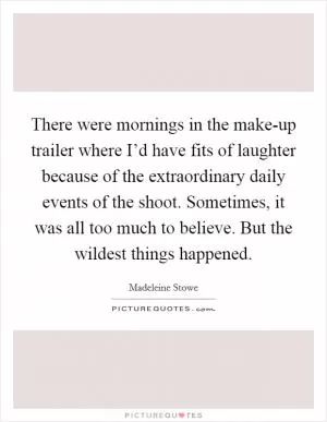 There were mornings in the make-up trailer where I’d have fits of laughter because of the extraordinary daily events of the shoot. Sometimes, it was all too much to believe. But the wildest things happened Picture Quote #1