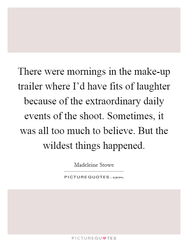 There were mornings in the make-up trailer where I'd have fits of laughter because of the extraordinary daily events of the shoot. Sometimes, it was all too much to believe. But the wildest things happened Picture Quote #1