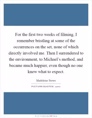 For the first two weeks of filming, I remember bristling at some of the occurrences on the set, none of which directly involved me. Then I surrendered to the environment, to Michael’s method, and became much happier, even though no one knew what to expect Picture Quote #1