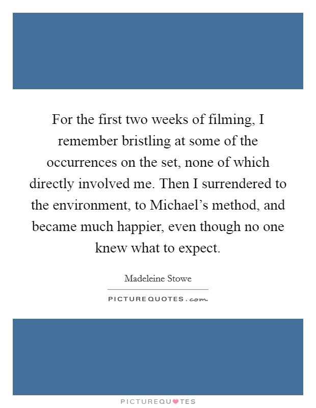 For the first two weeks of filming, I remember bristling at some of the occurrences on the set, none of which directly involved me. Then I surrendered to the environment, to Michael's method, and became much happier, even though no one knew what to expect Picture Quote #1
