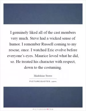 I genuinely liked all of the cast members very much. Steve had a wicked sense of humor. I remember Russell coming to my rescue, once. I watched Eric evolve before everyone’s eyes. Maurice loved what he did, so. He treated his character with respect, down to the costuming Picture Quote #1