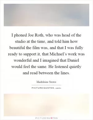 I phoned Joe Roth, who was head of the studio at the time, and told him how beautiful the film was, and that I was fully ready to support it, that Michael’s work was wonderful and I imagined that Daniel would feel the same. He listened quietly and read between the lines Picture Quote #1