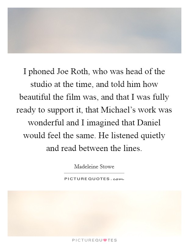 I phoned Joe Roth, who was head of the studio at the time, and told him how beautiful the film was, and that I was fully ready to support it, that Michael's work was wonderful and I imagined that Daniel would feel the same. He listened quietly and read between the lines Picture Quote #1