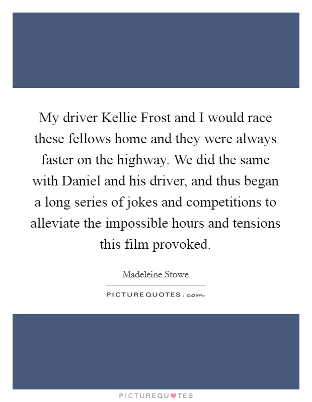 My driver Kellie Frost and I would race these fellows home and they were always faster on the highway. We did the same with Daniel and his driver, and thus began a long series of jokes and competitions to alleviate the impossible hours and tensions this film provoked Picture Quote #1